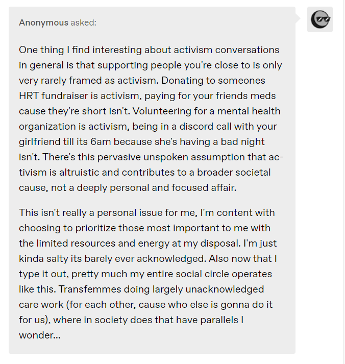 One thing I find interesting about activism conversations in general is that supporting people you're close to is only very rarely framed as activism. Donating to someones HRT fundraiser is activism, paying for your friends meds cause they're short isn't. Volunteering for a mental health organization is activism, being in a discord call with your girlfriend till its 6am because she's having a bad night isn't. There's this pervasive unspoken assumption that activism is altruistic and contributes to a broader societal cause, not a deeply personal and focused affair.  This isn't really a personal issue for me, I'm content with choosing to prioritize those most important to me with the limited resources and energy at my disposal. I'm just kinda salty its barely ever acknowledged. Also now that I type it out, pretty much my entire social circle operates like this. Transfemmes doing largely unacknowledged care work (for each other, cause who else is gonna do it for us), where in society does that have parallels I wonder...