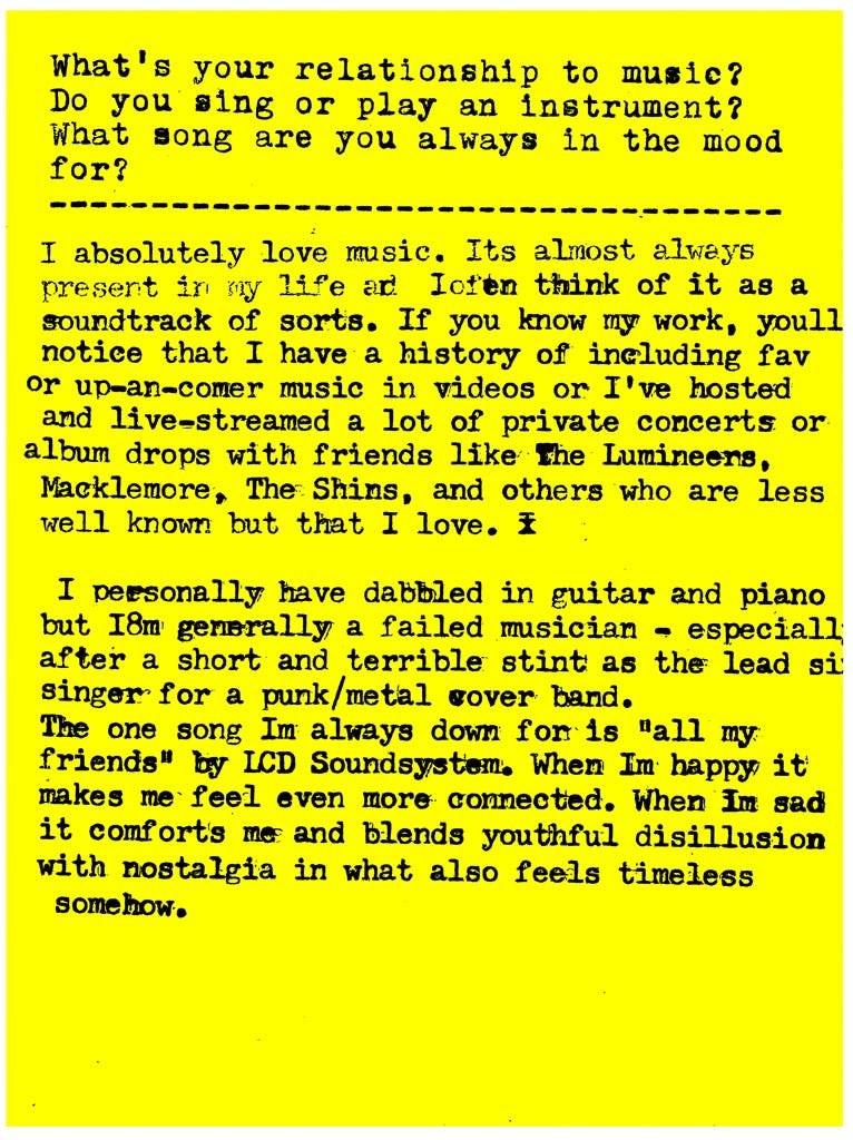 What's your relationship to music? Do you sing or play an instrument? What song are you always in the mood for?  I absolutely love music. It's almost always present in my life and I often think of it as a soundtrack of sorts. If you know my work, you'll notice that I have a history of including fav or up-an-comer music in videos or I've hosted and live-streamed a lot of private concerts or album drops with friends like The Lumineers, Macklemore, The Shins, and others who are less well known but that I love.   I personally have dabbled in guitar and piano but I'm generally a failed musician - especially; after a short and terrible stint as the lead singer for a punk/metal cover band. T  The one song I'm always down for is "all my friends" by LCD Soundsystem. When Im happy it makes me feel even more connected. When Im sad it comforts me and blends youthful disillusion with nostalgia in what also feels timeless somehow.