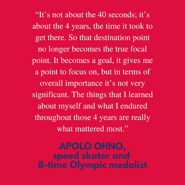“It’s not about the forty seconds; it’s about the four years, the time it took to get there. So that destination point no longer becomes the true focal point. It becomes a goal, it gives me a point to focus on, but in terms of overall importance it’s not very significant. The things that I learned about myself and what I endured throughout those four years are really what mattered most,” said Apolo Ohno, speed skater and eight-time medalist in the Winter Olympics.