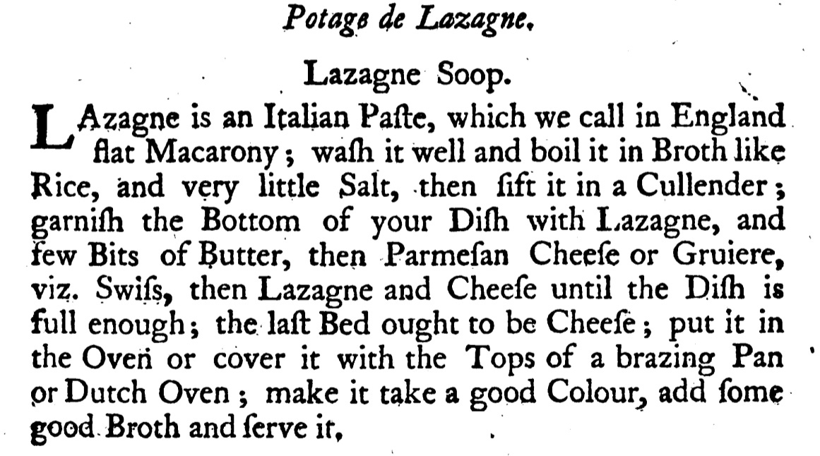 Lazagne Soop. ; LAzagne is an Italian Pafte, which we call in England flat Macarony ; waſh it well and boil it in Broth like Rice, and very little Salt, then fift it in a Cullender garniſh the Bottom of your Difh with Lazagne, and few Bits of Butter, then Parmeſan Cheeſe or Gruiere, viz. Swifs, then Lazagne and Cheeſe until the Dish is full enough; the laft Bed ought to be Cheeſe ; put it in the Oven or cover it with the Tops of a brazing Pan or Dutch Oven ; make it take a good Colour, add ſome good Broth and ſerve it,