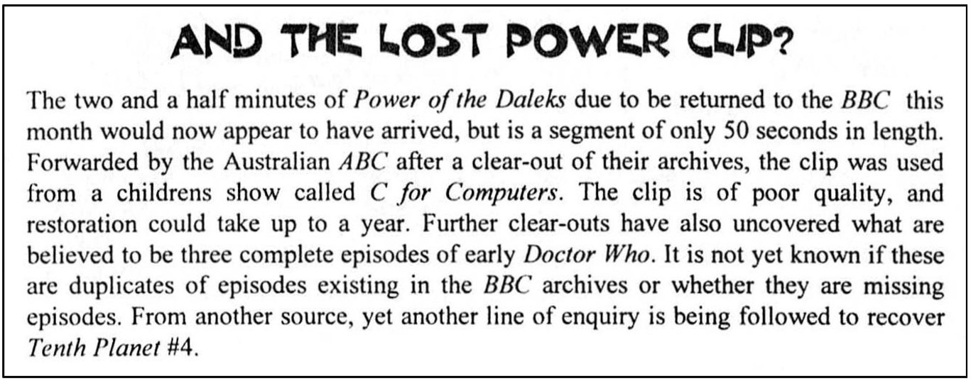 Fanzine cutting reporting that the Power of the Daleks clip previously believed to be of two and a half minutes’ duration was actually only 50 seconds and had been used in a children’s show called C for Computer. It claims the quality is poor and that it could take a year to restore the clip. The report goes on to claim that the clear out at the ABC in Australia which had resulted in this find had also brough three full episodes to light but it was not known if these were missing episodes. It concludes that another line of enquiries is being followed regards The Tenth Planet episode four.