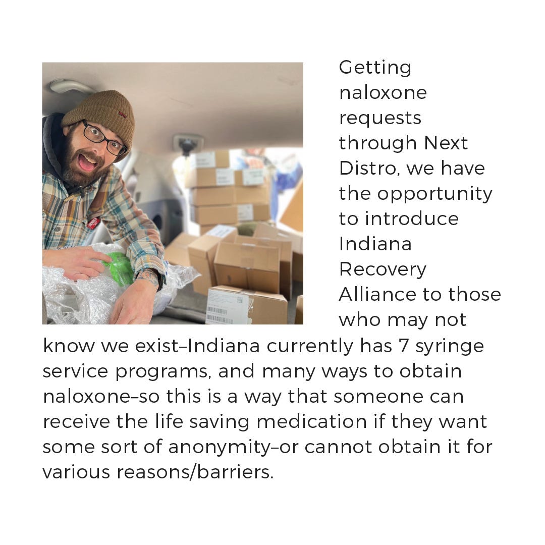 Getting naloxone requests through Next Distro, we have the opportunity to introduce Indiana Recovery Alliance to those who may not know we exist- Indiana currently has 7 syringe service programs, and many ways to obtain naloxone- so this is a way that someone can receive the life saving medication if they want some sort of anonymity- or cannot obtain it for various reasons/barriers. 