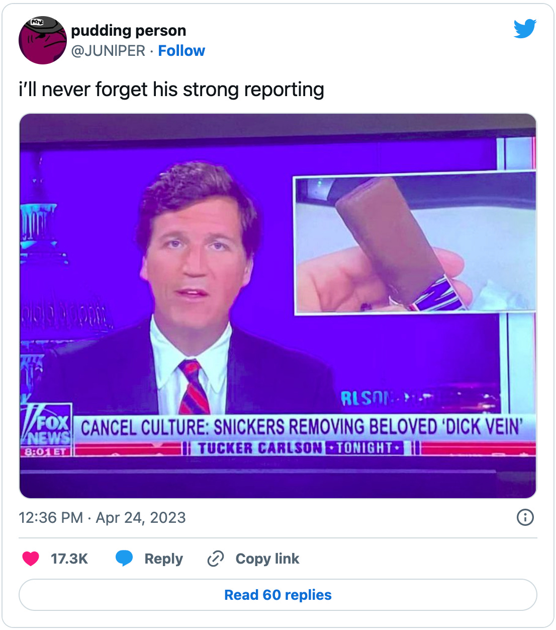 Tweet by @JUNlPER that reads “i’ll never forget his strong reporting” above a screenshot of Tucker with an OTS image of a smooth-topped Snickers bar and the chyron “CANCEL CULTURE: SNICKERS REMOVING BELOVED ‘DICK VEIN’” which, before you tell me, I’m pretty sure was a hoax.