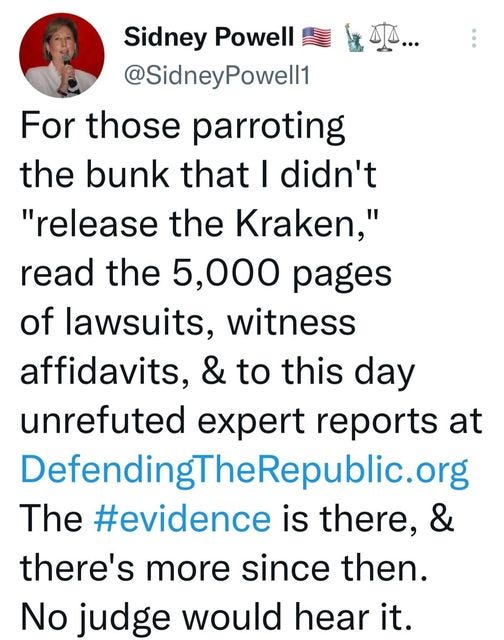 May be a Twitter screenshot of 1 person and text that says 'Sidney Powell @SidneyPowell1 For those parroting the bunk that I didn't "release the Kraken," read the 5,000 pages of lawsuits, witness affidavits, & to this day unrefuted expert reports at DefendingTheRepublic.org The #evidence is there, & there's more since then. No judge would hear it.'