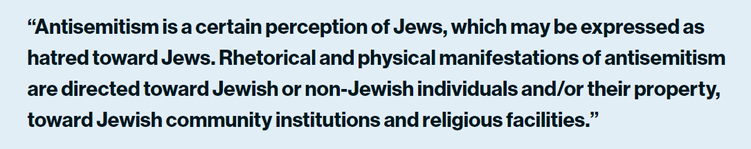 “Antisemitism is a certain perception of Jews, which may be expressed as hatred toward Jews. Rhetorical and physical manifestations of antisemitism are directed toward Jewish or non-Jewish individuals and/or their property, toward Jewish community institutions and religious facilities.”