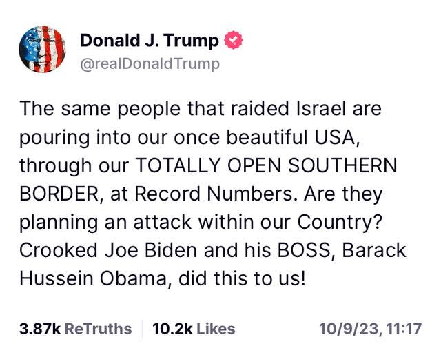 May be an image of text that says 'Donald J. Trump @realDonaldTrump The same people that raided Israel are pouring into our once beautiful USA, through our TOTALLY OPEN SOUTHERN BORDER, at at Record Numbers. Are they planning an attack within our Country? Crooked Joe Biden and his BOSS, Barack Hussein Obama, did this to us! 3.87k ReTruths 10.2k Likes 10/9/23, 11:17'