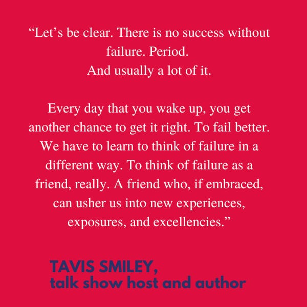 “Let’s be clear. There is no success without failure. Period. And usually a lot of it. Every day that you wake up, you get another chance to get it right. To fail better. We have to learn to think of failure in a different way. To think of failure as a friend, really. A friend who, if embraced, can usher us into new experiences, exposures, and excellencies,” said talk show host and author Tavis Smiley.