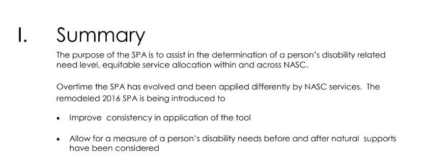 screen shot of text. text reads: The purpose of the SPA is to assist in the determination of a person’s disability related need level, equitable service allocation within and across NASC. Overtime the SPA has evolved and been applied differently by NASC services. The remodeled 2016 SPA is being introduced to  Improve consistency in application of the tool  Allow for a measure of a person’s disability needs before and after natural supports have been considered