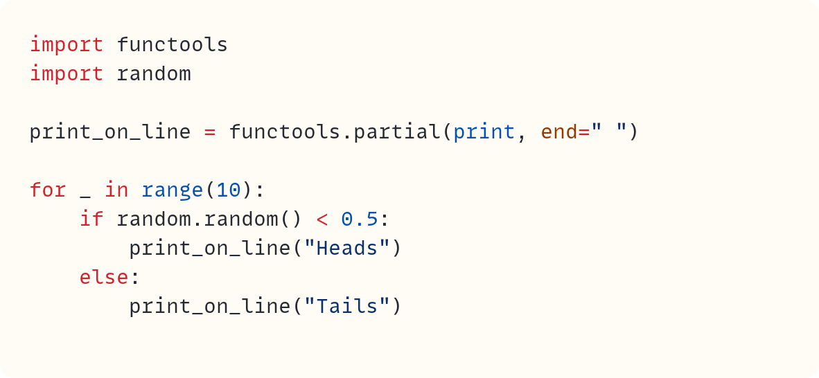 import functools import random  print_on_line = functools.partial(print, end=" ")  for _ in range(10):     if random.random() < 0.5:         print_on_line("Heads")     else:         print_on_line("Tails")