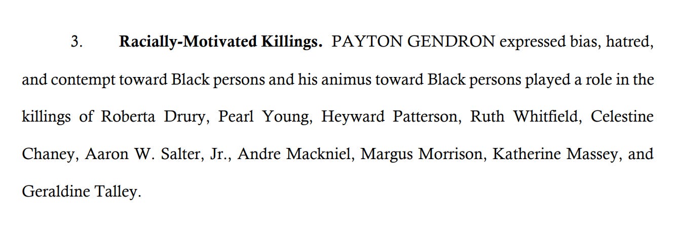 3. Racially-Motivated Killings. PAYTON GENDRON expressed bias, hatred, and contempt toward Black persons and his animus toward Black persons played a role in the killings of Roberta Drury, Pearl Young, Heyward Patterson, Ruth Whitfield, Celestine Chaney, Aaron W. Salter, Jr., Andre Mackniel, Margus Morrison, Katherine Massey, and Geraldine Talley