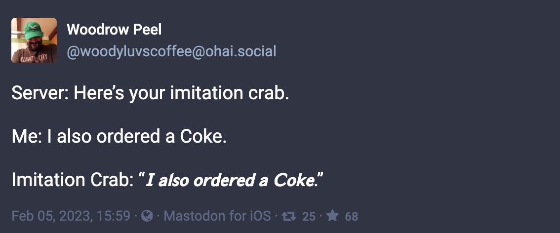 Toot by @woodyluvscoffee@ohai.social: “Server: Here’s your imitation crab. Me: I also ordered a Coke. Imitation Crab: “𝙄 𝙖𝙡𝙨𝙤 𝙤𝙧𝙙𝙚𝙧𝙚𝙙 𝙖 𝘾𝙤𝙠𝙚.””