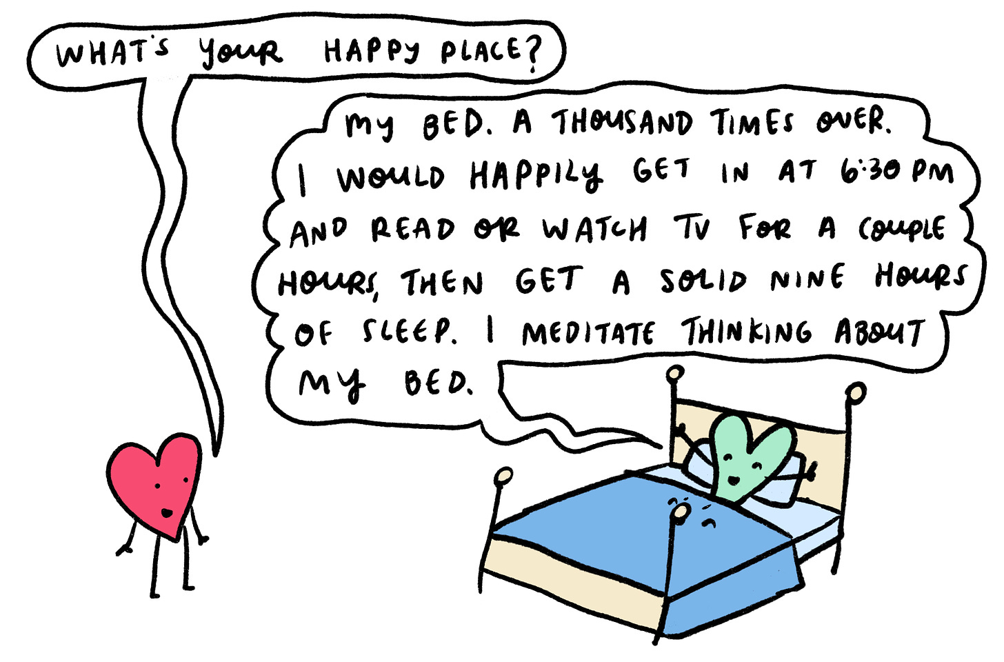 What’s your happy place? My bed. A thousand times over. I would happily get in at 6:30 p.m. and read or watch tv for a couple hours, then get a solid 9 hours of sleep. I meditate thinking about my bed. 