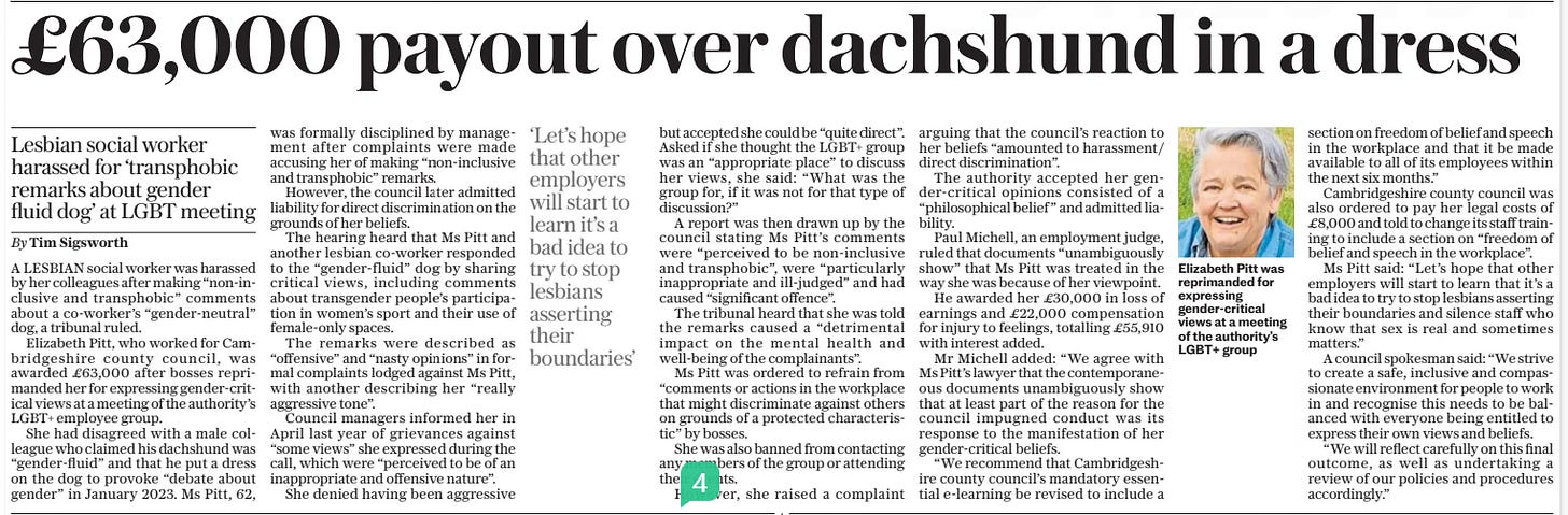 £63,000 payout over dachshund in a dress Lesbian social worker harassed for ‘transphobic remarks about gender fluid dog’ at LGBT meeting The Daily Telegraph17 Sep 2024By Tim Sigsworth  Elizabeth Pitt was reprimanded for expressing gender-critical views at a meeting of the authority’s LGBT+ group ‘Let’s hope that other employers will start to learn it’s a bad idea to try to stop lesbians asserting their boundaries’  A LESBIAN social worker was harassed by her colleagues after making “non-inclusive and transphobic” comments about a co-worker’s “gender-neutral” dog, a tribunal ruled.  Elizabeth Pitt, who worked for Cambridgeshire county council, was awarded £63,000 after bosses reprimanded her for expressing gender-critical views at a meeting of the authority’s LGBT+ employee group.  She had disagreed with a male colleague who claimed his dachshund was “gender-fluid” and that he put a dress on the dog to provoke “debate about gender” in January 2023. Ms Pitt, 62, was formally disciplined by management after complaints were made accusing her of making “non-inclusive and transphobic” remarks.  However, the council later admitted liability for direct discrimination on the grounds of her beliefs.  The hearing heard that Ms Pitt and another lesbian co-worker responded to the “gender-fluid” dog by sharing critical views, including comments about transgender people’s participation in women’s sport and their use of female-only spaces.  The remarks were described as “offensive” and “nasty opinions” in formal complaints lodged against Ms Pitt, with another describing her “really aggressive tone”.  Council managers informed her in April last year of grievances against “some views” she expressed during the call, which were “perceived to be of an inappropriate and offensive nature”.  She denied having been aggressive but accepted she could be “quite direct”. Asked if she thought the LGBT+ group was an “appropriate place” to discuss her views, she said: “What was the group for, if it was not for that type of discussion?”  A report was then drawn up by the council stating Ms Pitt’s comments were “perceived to be non-inclusive and transphobic”, were “particularly inappropriate and ill-judged” and had caused “significant offence”.  The tribunal heard that she was told the remarks caused a “detrimental impact on the mental health and well-being of the complainants”.  Ms Pitt was ordered to refrain from “comments or actions in the workplace that might discriminate against others on grounds of a protected characteristic” by bosses.  She was also banned from contacting any members of the group or attending their events.  However, she raised a complaint arguing that the council’s reaction to her beliefs “amounted to harassment/ direct discrimination”.  The authority accepted her gender-critical opinions consisted of a “philosophical belief ” and admitted liability.  Paul Michell, an employment judge, ruled that documents “unambiguously show” that Ms Pitt was treated in the way she was because of her viewpoint.  He awarded her £30,000 in loss of earnings and £22,000 compensation for injury to feelings, totalling £55,910 with interest added.  Mr Michell added: “We agree with Ms Pitt’s lawyer that the contemporaneous documents unambiguously show that at least part of the reason for the council impugned conduct was its response to the manifestation of her gender-critical beliefs.  “We recommend that Cambridgeshire county council’s mandatory essential e-learning be revised to include a section on freedom of belief and speech in the workplace and that it be made available to all of its employees within the next six months.”  Cambridgeshire county council was also ordered to pay her legal costs of £8,000 and told to change its staff training to include a section on “freedom of belief and speech in the workplace”.  Ms Pitt said: “Let’s hope that other employers will start to learn that it’s a bad idea to try to stop lesbians asserting their boundaries and silence staff who know that sex is real and sometimes matters.”  A council spokesman said: “We strive to create a safe, inclusive and compassionate environment for people to work in and recognise this needs to be balanced with everyone being entitled to express their own views and beliefs.  “We will reflect carefully on this final outcome, as well as undertaking a review of our policies and procedures accordingly.”  Article Name:£63,000 payout over dachshund in a dress Publication:The Daily Telegraph Author:By Tim Sigsworth Start Page:5 End Page:5