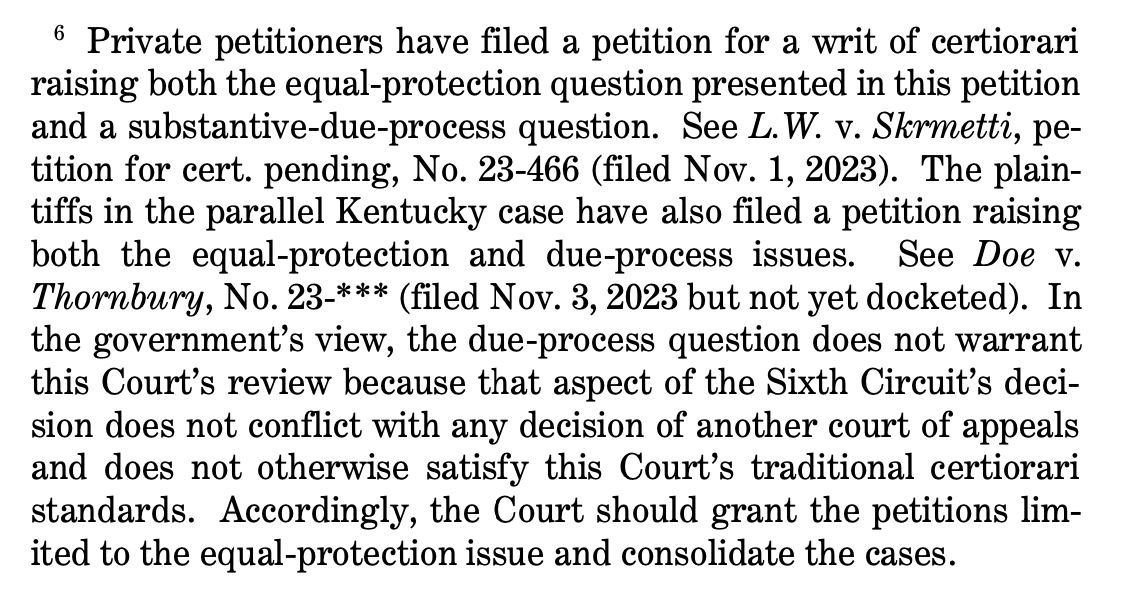6 Private petitioners have filed a petition for a writ of certiorari raising both the equal-protection question presented in this petition and a substantive-due-process question. See L.W. v. Skrmetti, pe- tition for cert. pending, No. 23-466 (filed Nov. 1, 2023). The plain- tiffs in the parallel Kentucky case have also filed a petition raising both the equal-protection and due-process issues. See Doe v. Thornbury, No. 23-*** (filed Nov. 3, 2023 but not yet docketed). In the government’s view, the due-process question does not warrant this Court’s review because that aspect of the Sixth Circuit’s deci- sion does not conflict with any decision of another court of appeals and does not otherwise satisfy this Court’s traditional certiorari standards. Accordingly, the Court should grant the petitions lim- ited to the equal-protection issue and consolidate the cases.