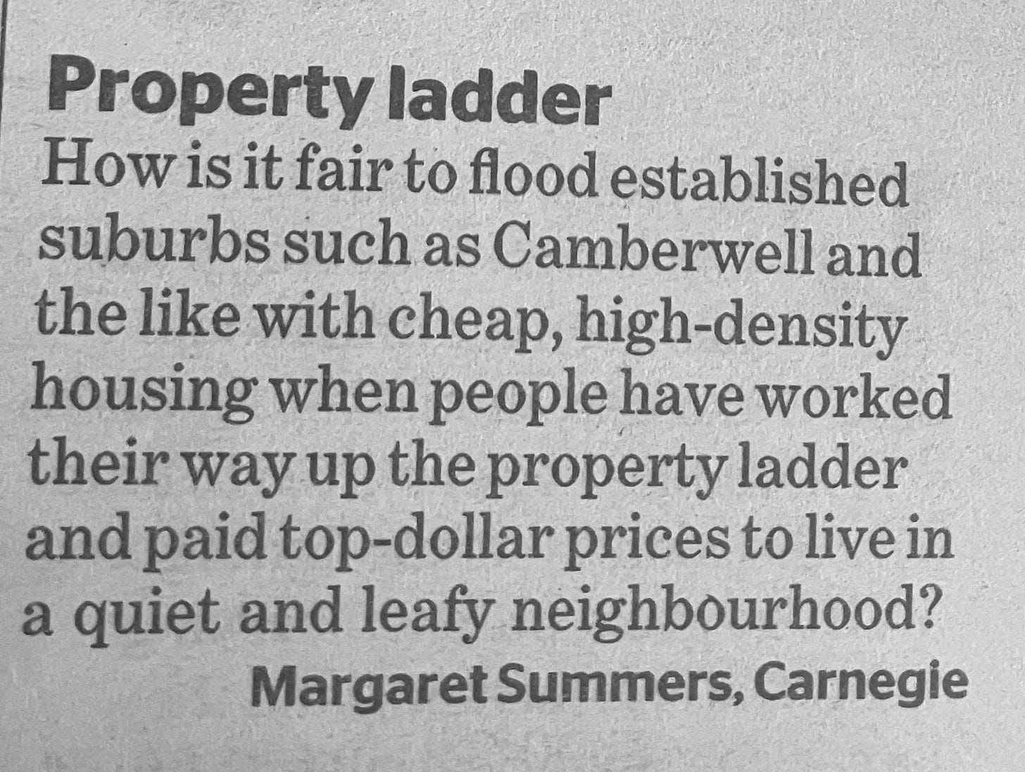 Letter to the newspaper that says: Property ladder How is it fair to flood established suburbs such as Camberwell and the like with cheap, high-density housing when people have worked their way up the property ladder and paid top-dollar prices to live in a quiet and leafy neighbourhood? Margaret Summers, Carnegie