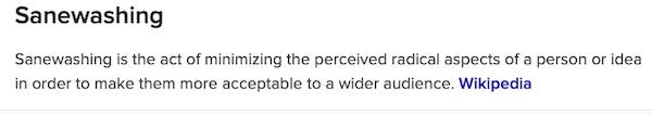 Sanewashing Sanewashing is the act of minimizing the perceived radical aspects of a person or idea in order to make them more acceptable to a wider audience. Wikipedia