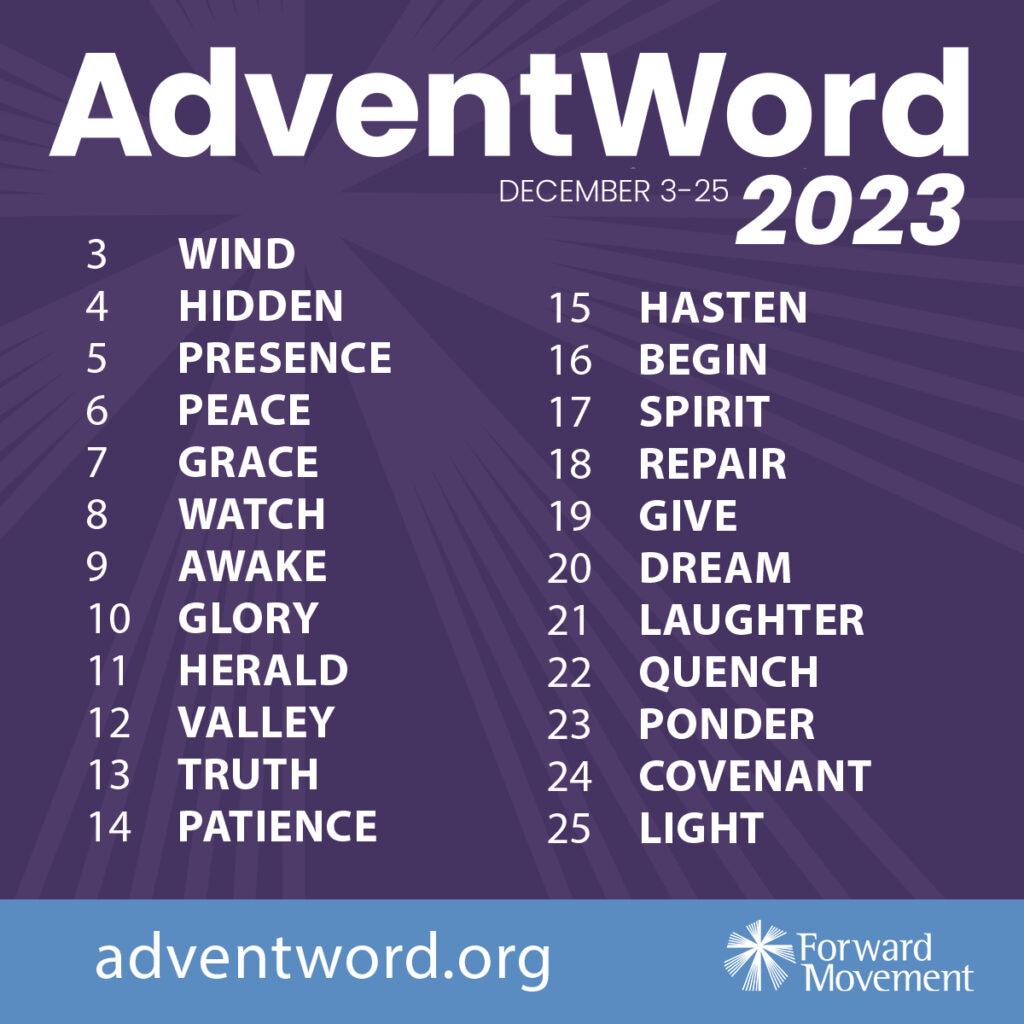 AdventWord December 3-25, 2023. 3-Wind 4-Hidden 5-Presence 6-Peace 7-Grace 8-Watch 9-Awake 10-Glory 11-Herald 12-Valley 13-Truth 14-Patience 15-Hasten 16-Begin 17-Spirit 18-Repair 19-Give 20-Dream 21-Laughter 22-Quench 23-Ponder 24-Covenant 25-Light