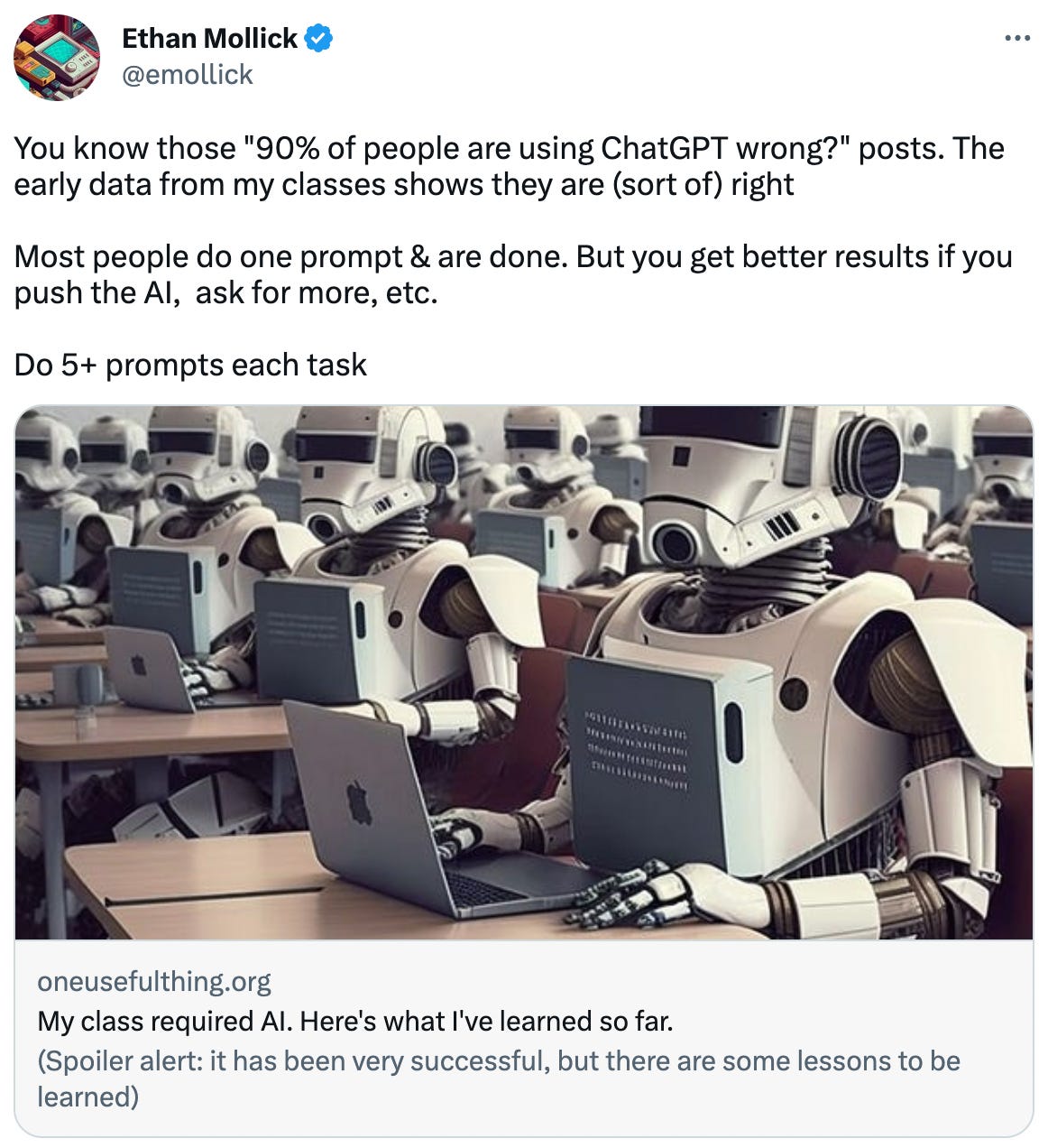  Ethan Mollick @emollick You know those "90% of people are using ChatGPT wrong?" posts. The early data from my classes shows they are (sort of) right  Most people do one prompt & are done. But you get better results if you push the AI,  ask for more, etc.   Do 5+ prompts each task