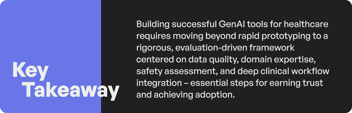 Building successful GenAI tools for healthcare requires moving beyond rapid prototyping to a rigorous, evaluation-driven framework centered on data quality, domain expertise, safety assessment, and deep clinical workflow integration – essential steps for earning trust and achieving adoption.