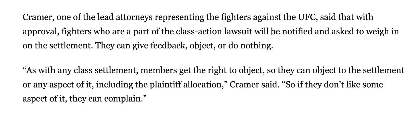 Cramer, one of the lead attorneys representing the fighters against the UFC, said that with approval, fighters who are a part of the class-action lawsuit will be notified and asked to weigh in on the settlement. They can give feedback, object, or do nothing.  “As with any class settlement, members get the right to object, so they can object to the settlement or any aspect of it, including the plaintiff allocation,” Cramer said. “So if they don’t like some aspect of it, they can complain.”