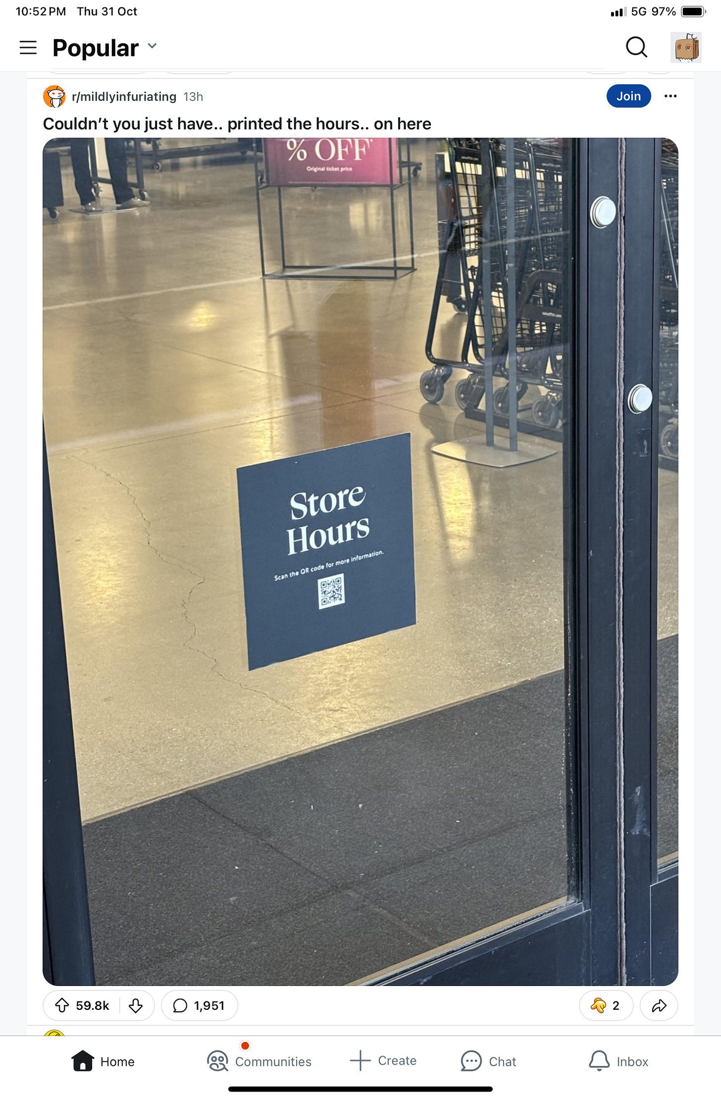 10:52PM Thu 31 Oct 
Popular 
r/mildlyinfuriating 13h 
Couldn't you just have.. printed the hours.. on here 
0 59.8k O 
Home 
% OFF 
Store 
flours 
the OR code 
D 1,951 
(O) Communities 
Create 
Chat 
.11/ 5G 97% 
Join 
Inbox 