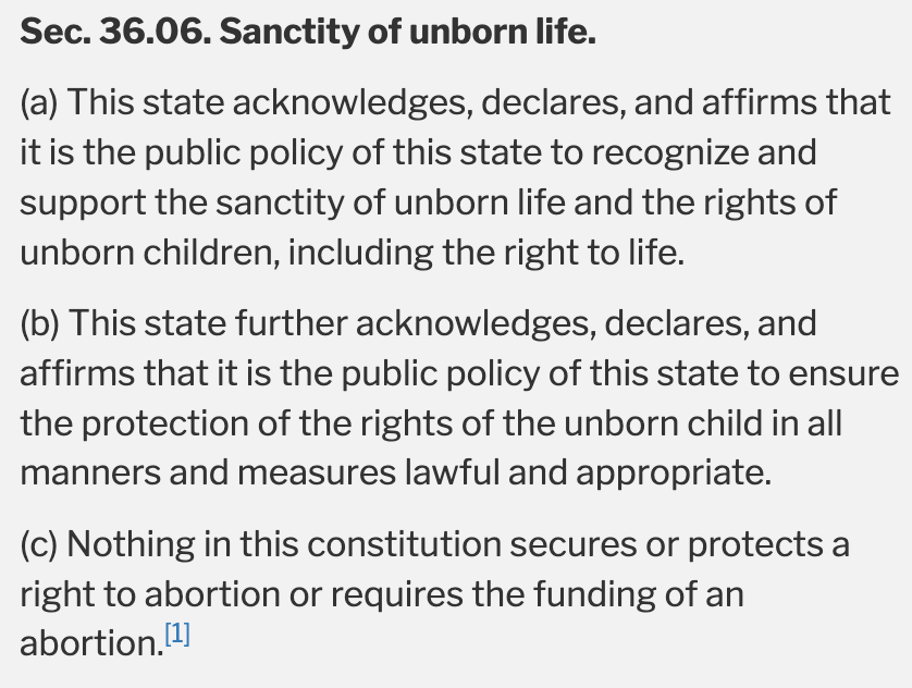 Sec. 36.06. Sanctity of unborn life.  (a) This state acknowledges, declares, and affirms that it is the public policy of this state to recognize and support the sanctity of unborn life and the rights of unborn children, including the right to life.  (b) This state further acknowledges, declares, and affirms that it is the public policy of this state to ensure the protection of the rights of the unborn child in all manners and measures lawful and appropriate.  (c) Nothing in this constitution secures or protects a right to abortion or requires the funding of an abortion.