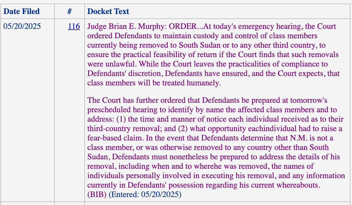 Judge Brian E. Murphy: ORDER...At today's emergency hearing, the Court ordered Defendants to maintain custody and control of class members currently being removed to South Sudan or to any other third country, to ensure the practical feasibility of return if the Court finds that such removals were unlawful. While the Court leaves the practicalities of compliance to Defendants' discretion, Defendants have ensured, and the Court expects, that class members will be treated humanely. The Court has further ordered that Defendants be prepared at tomorrow's prescheduled hearing to identify by name the affected class members and to address: (1) the time and manner of notice each individual received as to their third-country removal; and (2) what opportunity eachindividual had to raise a fear-based claim. In the event that Defendants determine that N.M. is not a class member, or was otherwise removed to any country other than South Sudan, Defendants must nonetheless be prepared to address the details of his removal, including when and to wherehe was removed, the names of individuals personally involved in executing his removal, and any information currently in Defendants' possession regarding his current whereabouts. (BIB) (Entered: 05/20/2025)