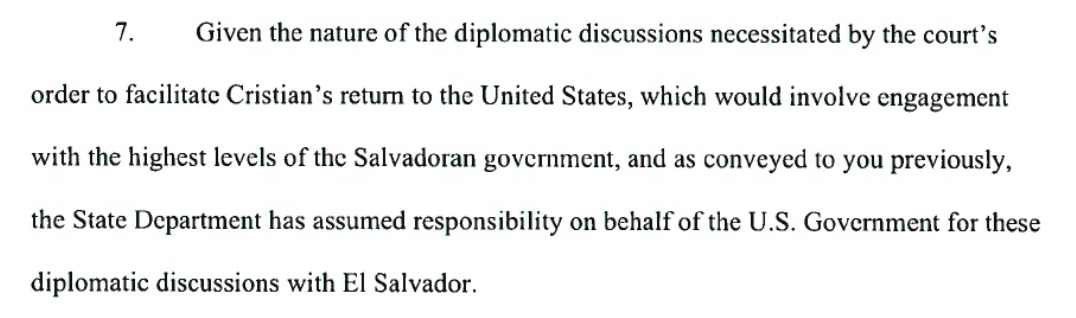 Given the nature of the diplomatic discussions necessitated by the court's order to facilitate Cristian's return to the United States, which would involve engagement with the highest levels of the Salvadoran government, and as conveyed to you previously, the State Department has assumed responsibility on behalf of the U.S. Government for these diplomatic discussions with El Salvador.