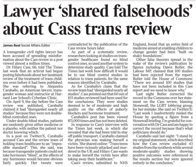 Lawyer ‘shared falsehoods’ about Cass trans review James Beal - Social Affairs Editor A transgender civil rights lawyer has been accused of spreading misinformation about the Cass review in a post viewed almost a million times. Dr Hilary Cass, 66, told The Times last week that an activist had begun posting falsehoods about her landmark review of the treatment of trans children even before it had been published. She was referring to Alejandra Caraballo, an American lawyer, transgender woman and instructor at Harvard Law School’s Cyberlaw Clinic. On April 9, the day before the Cass review was published, Caraballo claimed it had “disregarded nearly all studies” because they were not doubleblind controlled ones. Under double-blind studies, patients are randomly given either medicine or a placebo, with neither the patient nor doctor knowing which. In a post on Twitter/X, Caraballo accused Cass and the review team of holding trans healthcare to an “impossible standard”. This, she said, was because transgender patients could not take hormones “blind”, as the effects of any hormones would become obvious fairly quickly. Her tweets were contradicted by the publication of the Cass review hours later. As part of a systematic review, researchers looking at studies on transgender healthcare found no blind control ones, so used another system to determine study quality. Cass told The Times last week how difficult it would be to use blind control studies in relation to trans patients, for the same reasons identified by Caraballo. As for Caraballo’s claim that the review team had “disregarded nearly all studies”, Cass pointed out that 60 out of 103 studies reviewed had been used for the conclusions. They were studies deemed to be of moderate and high quality on the effects of puberty blockers and hormone treatment. Caraballo’s post has been viewed 871,000 times and has not been deleted. In response to Cass’s interview with the Times last week, in which she revealed that she had been told to stay off public transport, Caraballo claimed the physician was making herself a victim. She shared online: “Trans teens have been viciously attacked and murdered in the UK and Hilary Cass wants to make herself the victim here after taking away their healthcare.” Cass’s review, submitted to NHS England, found that an entire field of medicine aimed at enabling children to change gender had been “built on shaky foundations”. Other false theories spread in the wake of the review’s publication by figures including Dawn Butler, the Labour MP, claimed that 100 studies had been rejected from the report. Butler told the House of Commons: “There are around 100 studies that have not been included in this Cass report and we need to know why.” Last night Butler corrected the record in the Commons over her statement on the Cass review, blaming Stonewall, the LGBT lobbying group, for her mistake. She said on Twitter/X: “Last week I inadvertently misled the House by quoting a figure from a Stonewall briefing. I’m grateful for conversation with Dr Cass and am happy to correct the record because that’s what politicians should do.” Caraballo said last night: “I stand by my original statement, which described how the Cass review excluded 43 studies from the synthesis while several moderate-quality studies showing positive outcomes were referenced in the results section but were ignored entirely in the conclusion.”