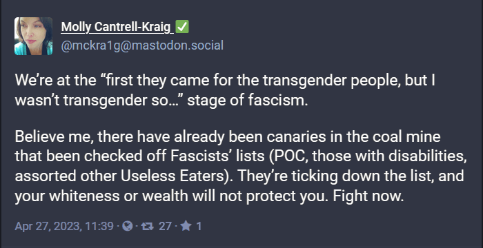 Social post from Molly Cantrell-Kraig: We're at the "first they came for the transgender people, but I wasn't transgender so..." stage of fascism. There have already been canaries in the coal mine checked off fascist's list (POC, those with disabilities, assorted others). They're ticking down the list, and your whiteness or wealth will not protect you. Fight now.