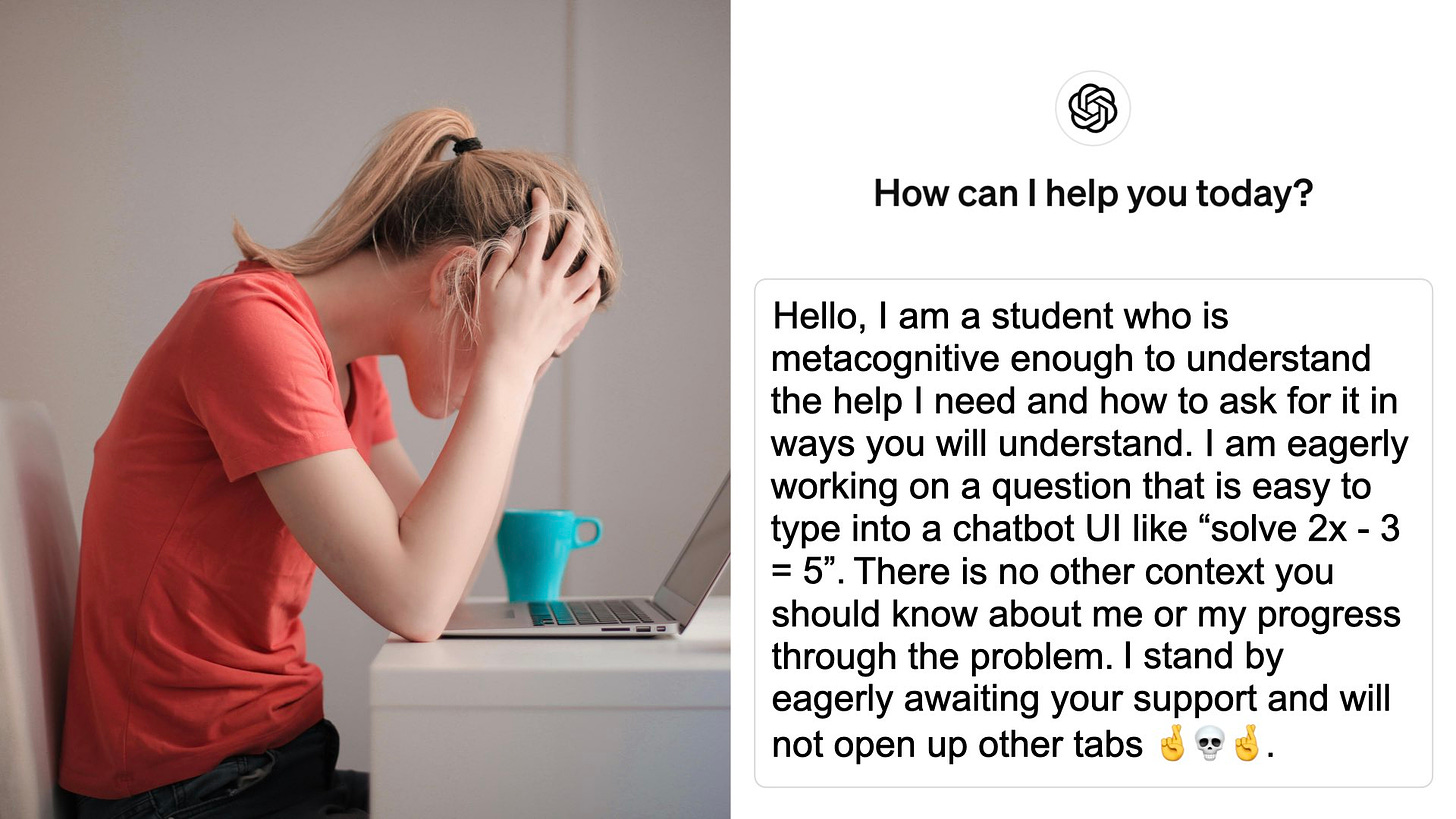 A student is using ChatGPT on a laptop. She has typed into the interface: "Hello, I am a student who is metacognitive enough to understand the help I need and how to ask for it in ways you will understand. I am eagerly working on a question that is easy to type into a chatbot UI like “solve 2x - 3 = 5”. There is no other context you should know about me or my progress through the problem. I stand by eagerly awaiting your support and will not open up other tabs 🤞💀🤞."