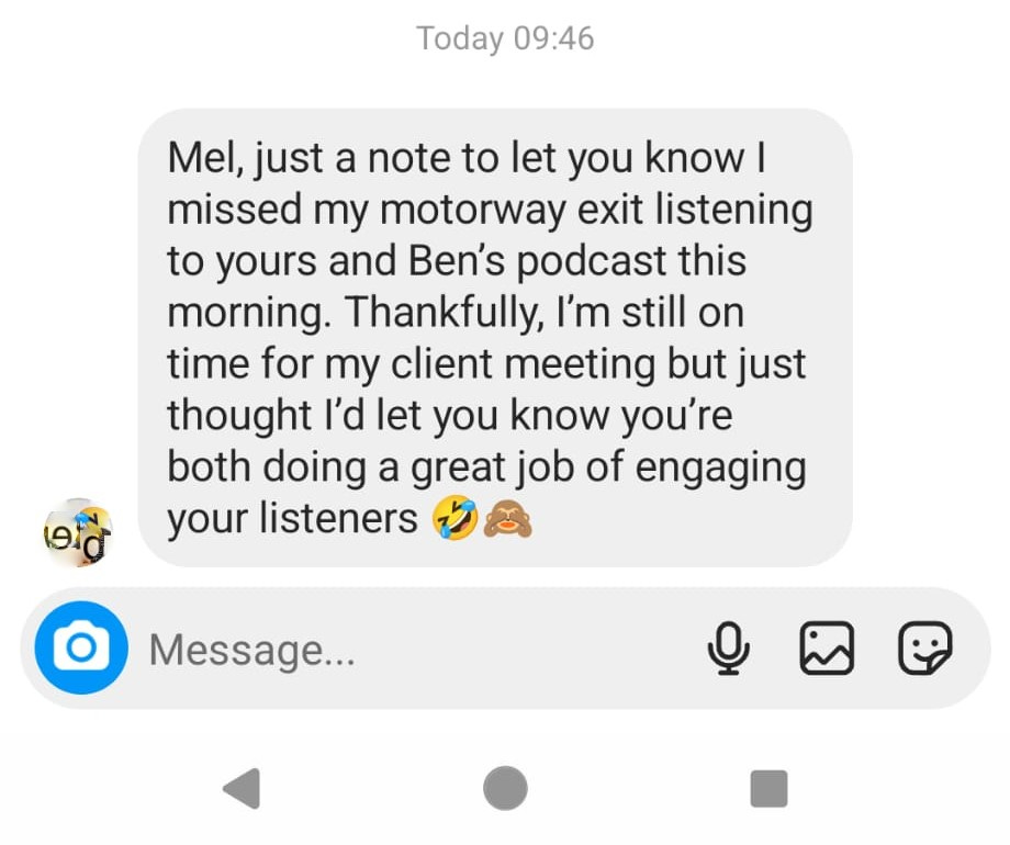 a screenshot of an instagram DM that reads “Mel, just a note to let you know I missed my motorway exit listening to yours and Ben’s podcast this morning. Thankfully, I’m still on time for my client meeting but just thought I’d let you know you’re both doing a great job of engaging your listeners 🤣🙈”