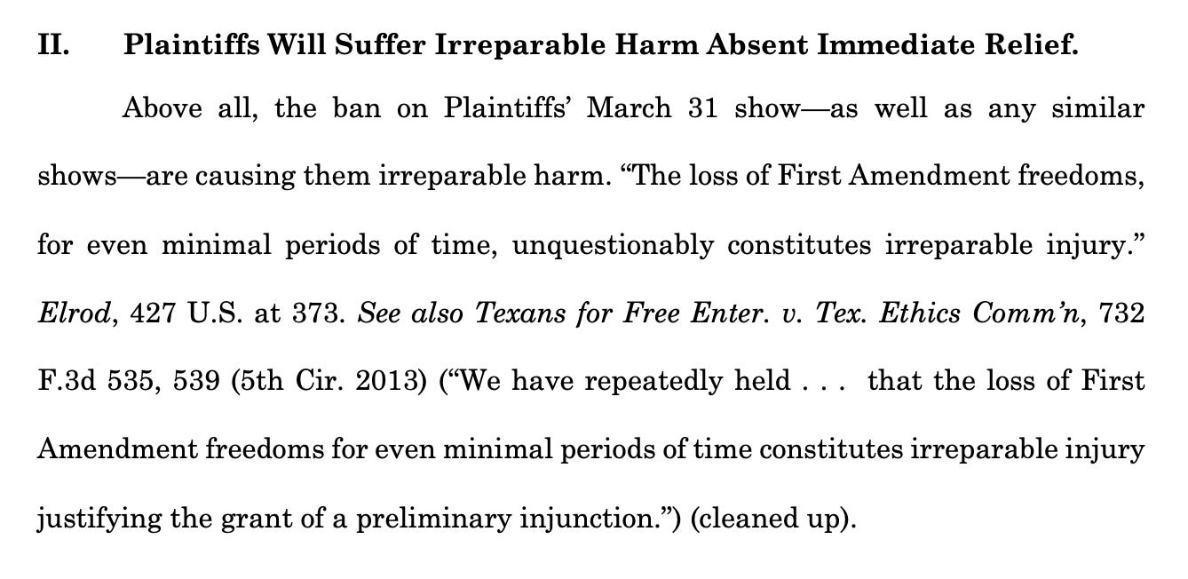 II. Plaintiffs Will Suffer Irreparable Harm Absent Immediate Relief. Above all, the ban on Plaintiffs’ March 31 show—as well as any similar shows—are causing them irreparable harm. “The loss of First Amendment freedoms, for even minimal periods of time, unquestionably constitutes irreparable injury.” Elrod, 427 U.S. at 373. See also Texans for Free Enter. v. Tex. Ethics Comm’n, 732 F.3d 535, 539 (5th Cir. 2013) (“We have repeatedly held . . . that the loss of First Amendment freedoms for even minimal periods of time constitutes irreparable injury justifying the grant of a preliminary injunction.”) (cleaned up).