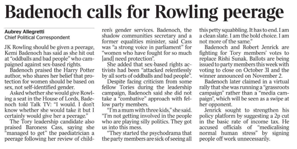 Badenoch calls for Rowling peerage Aubrey Allegretti - Chief Political Correspondent JK Rowling should be given a peerage, Kemi Badenoch has said as she hit out at “oddballs and bad people” who campaigned against sex-based rights.  Badenoch praised the Harry Potter author, who shares her belief that protection for women should be based on sex, not self-identified gender.  Asked whether she would give Rowling a seat in the House of Lords, Badenoch told Talk TV: “I would. I don’t know whether she would take it but I certainly would give her a peerage.”  The Tory leadership candidate also praised Baroness Cass, saying she “managed to get” the paediatrician a peerage following her review of children’s gender services. Badenoch, the shadow communities secretary and a former equalities minister, said Cass was “a strong voice in parliament” for “women who have fought for so much [and] need protection”.  She added that sex-based rights activists had been “attacked relentlessly by all sorts of oddballs and bad people”.  Despite facing criticism from some fellow Tories during the leadership campaign, Badenoch said she did not take a “combative” approach with fellow party members.  “I’m a mum with three kids,” she said. “I’m not getting involved in the people who are playing silly politics. They got us into this mess.  “They started the psychodrama that the party members are sick of seeing all this petty squabbling. It has to end. I am a clean slate. I am the bold choice. I am not more of the same.”  Badenoch and Robert Jenrick are fighting for Tory members’ votes to replace Rishi Sunak. Ballots are being issued to party members this week with voting to close on October 31 and the winner announced on November 2.  Badenoch later claimed in a virtual rally that she was running a “grassroots campaign” rather than a “media campaign”, which will be seen as a swipe at her opponent.  Jenrick sought to strengthen his policy platform by suggesting a 2p cut in the basic rate of income tax. He accused officials of “medicalising normal human stress” by signing people off work unnecessarily.