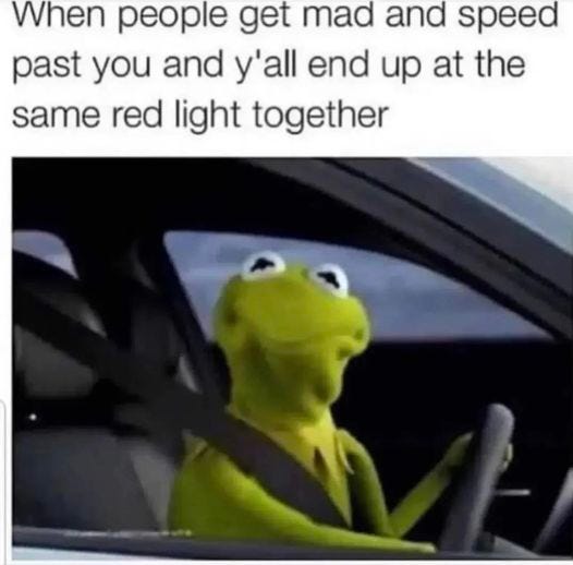 May be an image of text that says 'When people get mad and speed past you and y'all end up at the same red light together'
