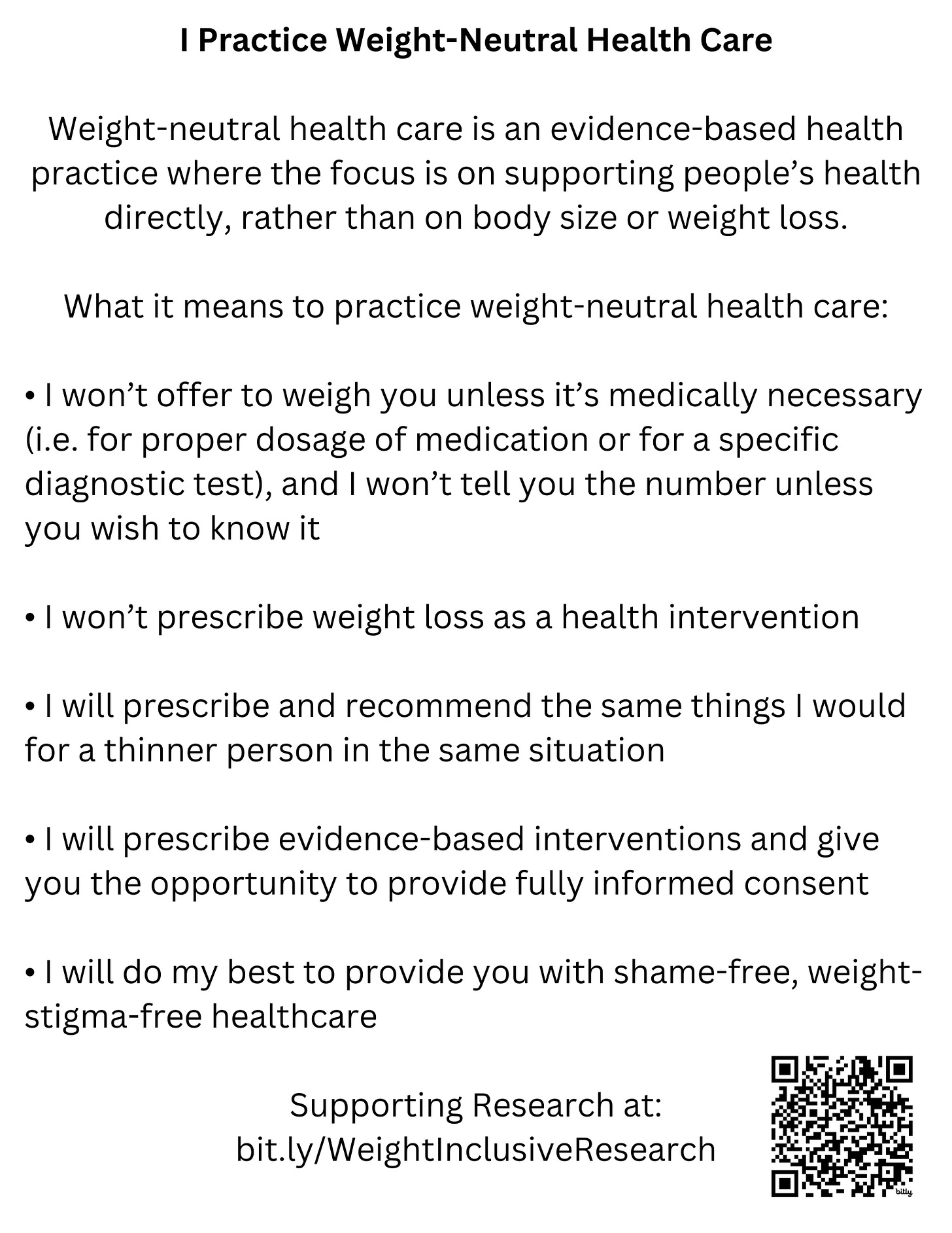 I Practice Weight-Neutral Health Care  Weight-neutral health care is an evidence-based health practice where the focus is on supporting people’s health directly, rather than on body size or weight loss.  What it means to practice weight-neutral health care:  •	I won’t offer to weigh you unless it’s medically necessary (i.e. for proper dosage of medication or for a specific diagnostic test), and I won’t tell you the number unless you wish to know it •	I won’t prescribe weight loss as a health intervention •	I will prescribe and recommend the same things I would for a thinner person in the same situation •	I will prescribe evidence-based interventions and give you the opportunity to provide fully informed consent •	I will do my best to provide you with shame-free, weight-stigma-free healthcare   Supporting Research at: Bit.ly/WeightInclusiveResearch