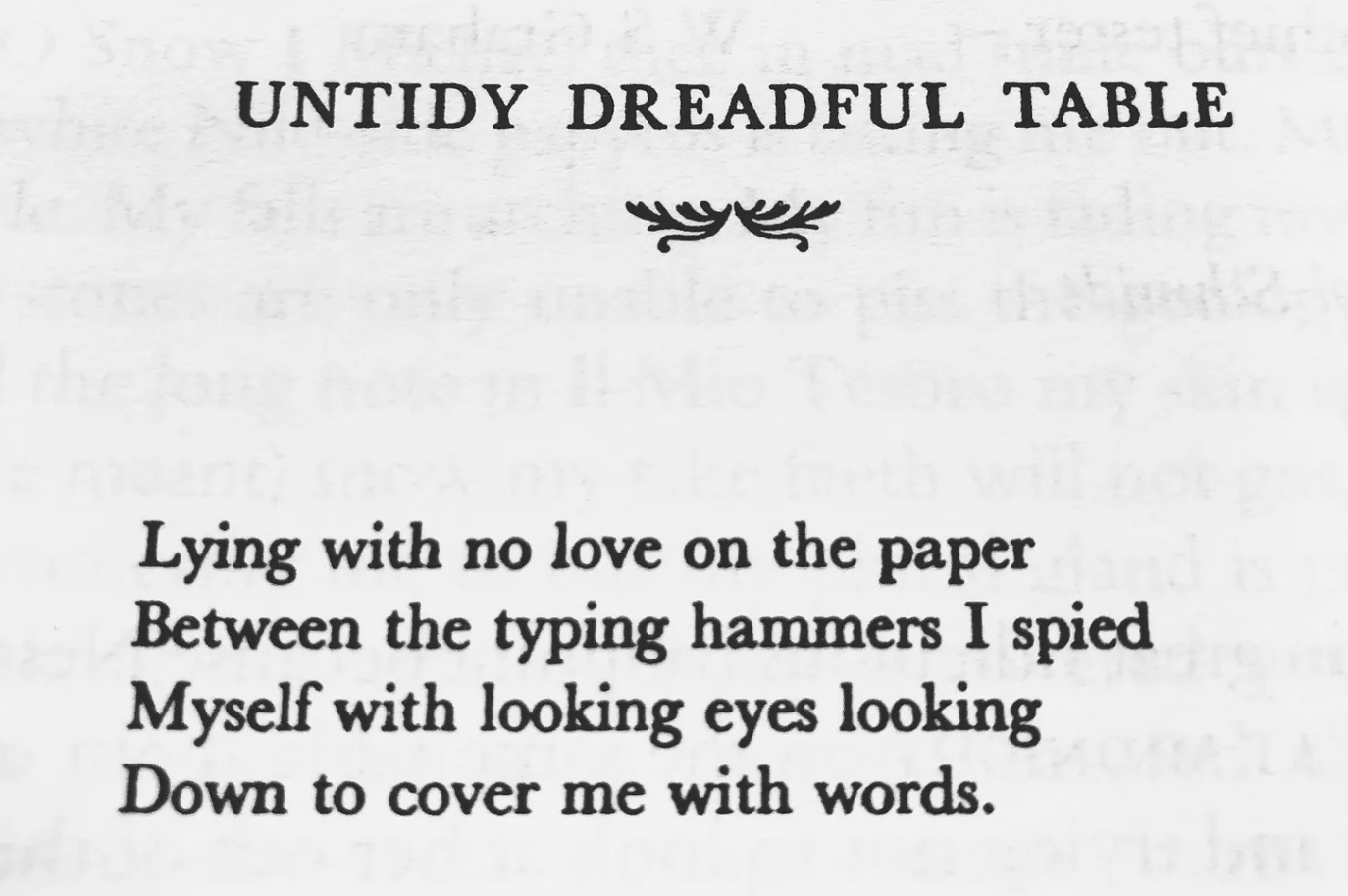 W.S. Graham, UNTIDY DREADFUL TABLE: "Lying with no love on the paper / Between the typing hammers I spied / Myself with looking eyes looking / Down to cover me with words."