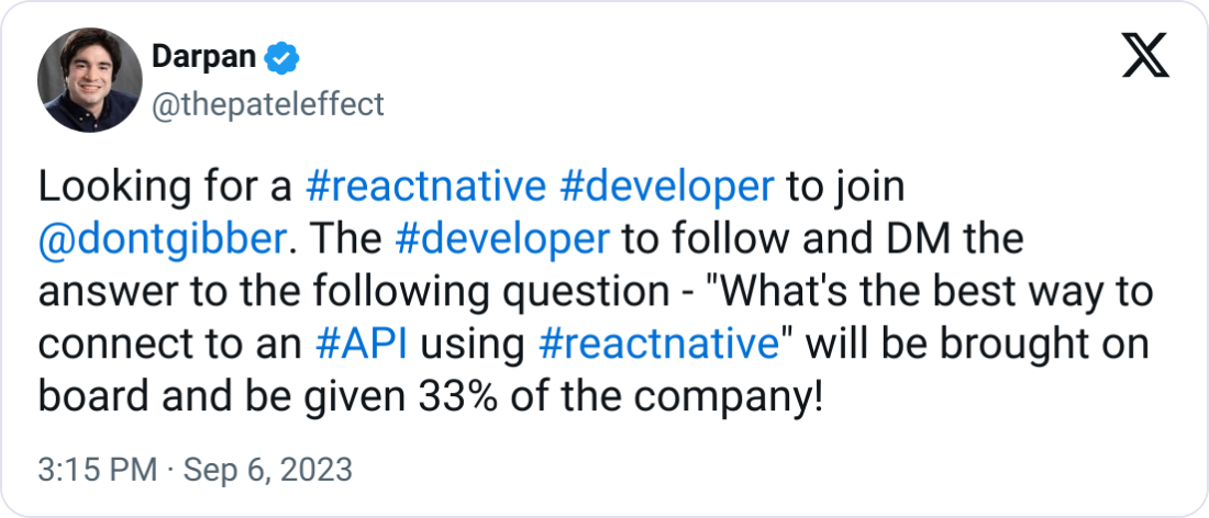  Darpan @thepateleffect Looking for a #reactnative #developer to join  @dontgibber . The #developer to follow and DM the answer to the following question - "What's the best way to connect to an #API using #reactnative" will be brought on board and be given 33% of the company!