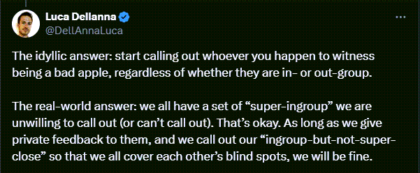 A Twitter post reads: The idyllic answer: start calling out whoever you happen to witness being a bad apple, regardless of whether they are in- or out-group.  The real-world answer: we all have a set of “super-ingroup” we are unwilling to call out (or can’t call out). That’s okay. As long as we give private feedback to them, and we call out our “ingroup-but-not-super-close” so that we all cover each other’s blind spots, we will be fine.