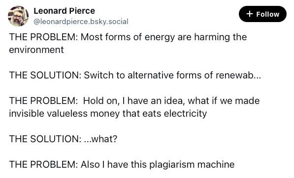 Skeet from Leonard Pierce. THE PROBLEM: Most forms of energy are harming the environment THE SOLUTION: Switch to alternative forms of renewab... THE PROBLEM: Hold on, I have an idea, what if we made invisible valueless money that eats electricity THE SOLUTION: ...what? THE PROBLEM: Also I have this plagiarism machine