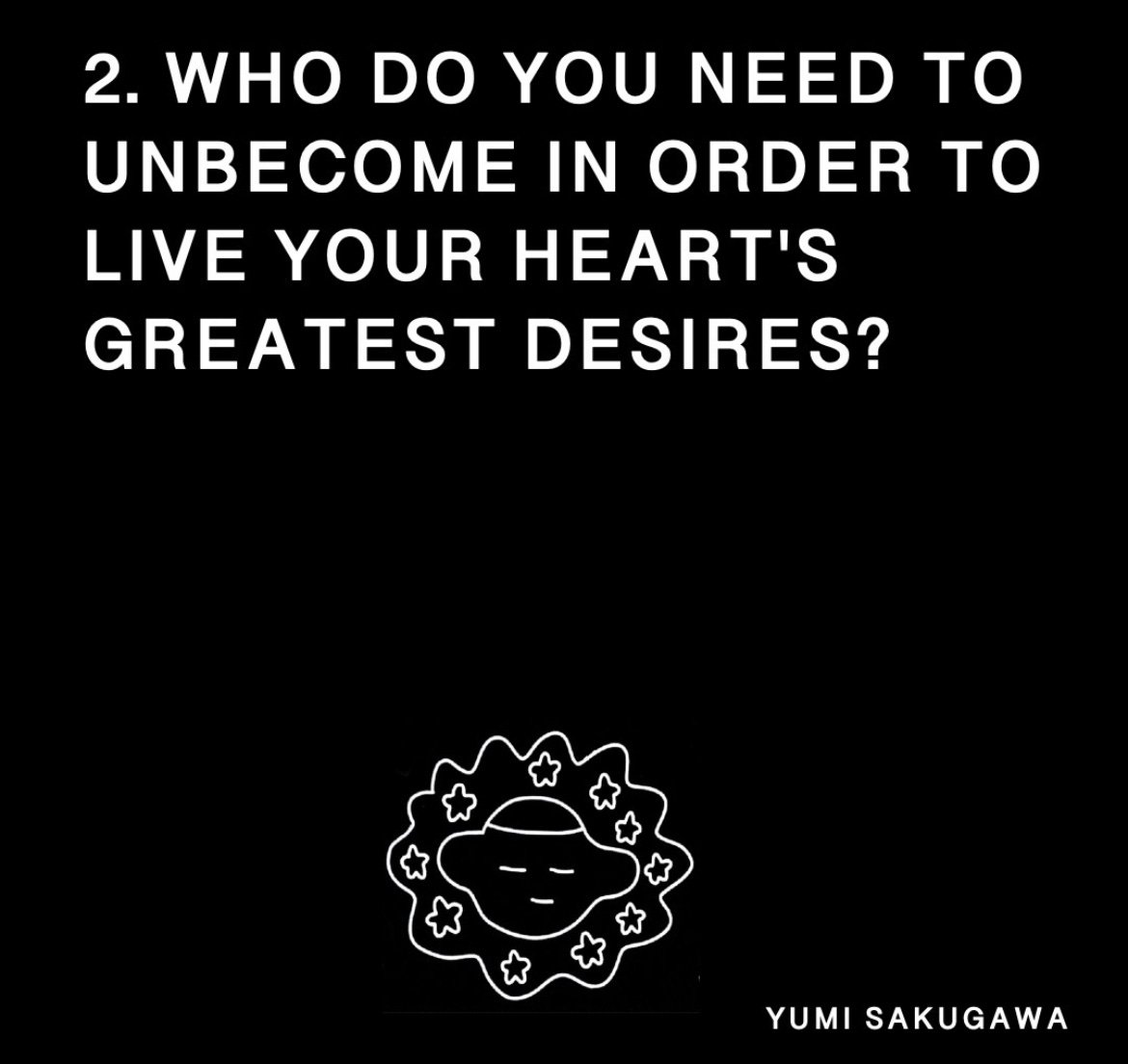 top half of the page reads in white font: '2. who do you need to unbecome in order to live your heart's greatest desires?' bottom half of the page features an illustrated face with its eyes closed, stars surrounding the face. everything is on a black background. 'yumi sakugawa' is in the bottom right corner