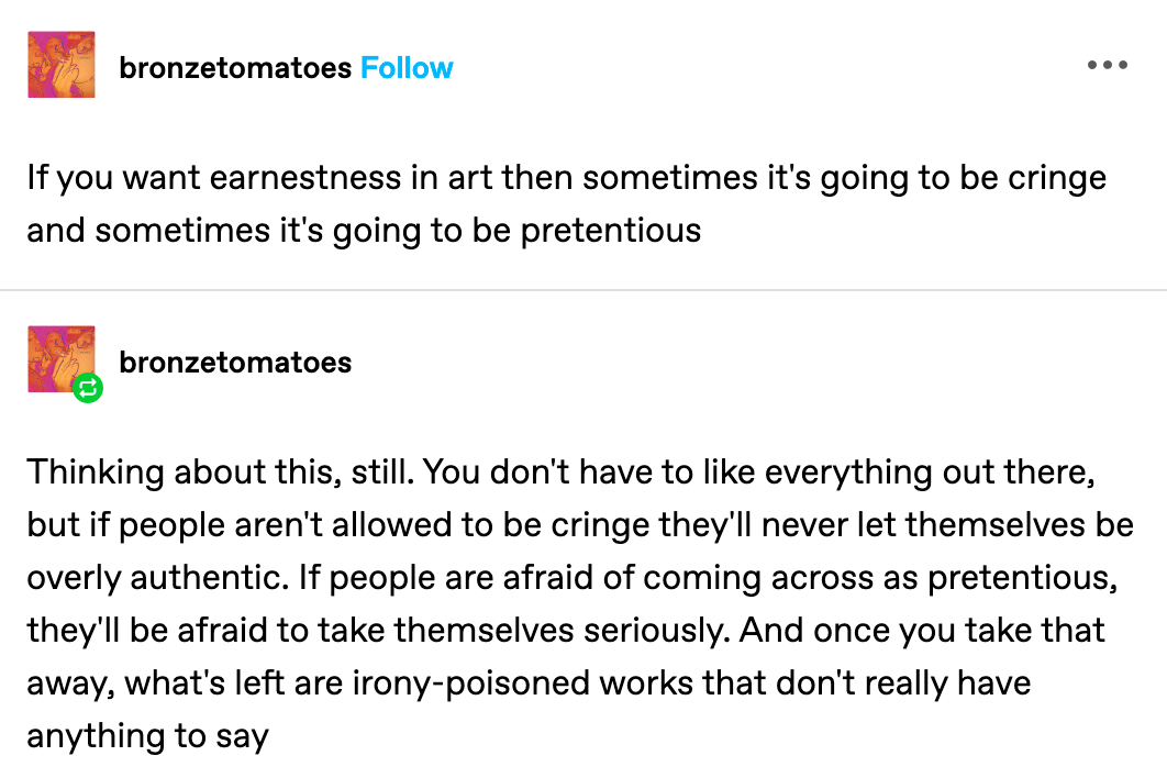 from user bronzetomatoes: If you want earnestness in art then sometimes it's going to be cringe and sometimes it's going to be pretentious. Thinking about this, still. You don't have to like everything out there, but if people aren't allowed to be cringe they'll never let themselves be overly authentic. If people are afraid of coming across as pretentious, they'll be afraid to take themselves seriously. And once you take that away, what's left are irony-poisoned works that don't really have anything to say