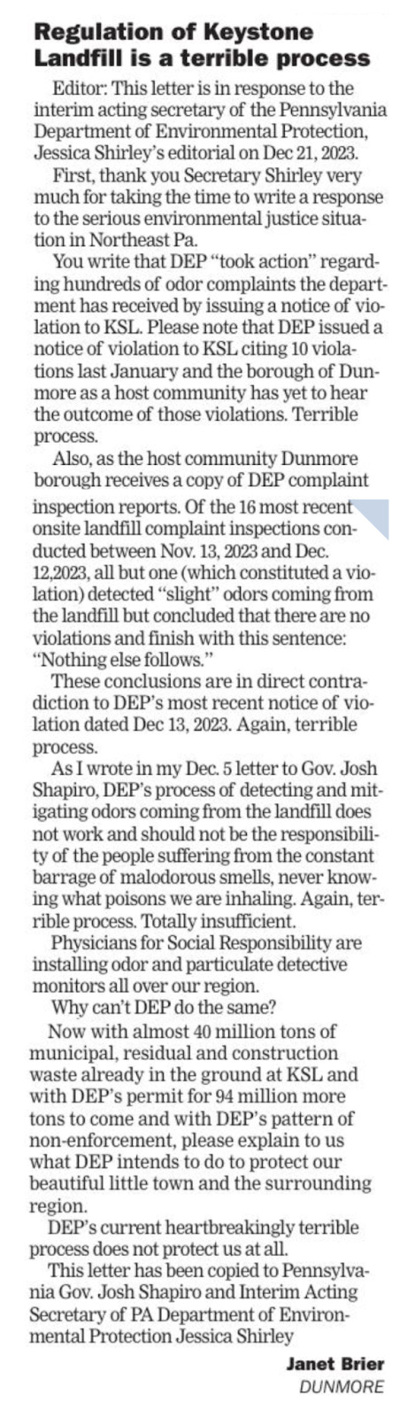 Letter to the Editor in The Times-Tribune in Scranton, PA from Thursday December 28, 2023. Text:  Regulation of Keystone Landfill is a terrible process Editor: This letter is in response to the interim acting secretary of the Pennsylvania Department of Environmental Protection, Jessica Shirley's editorial on Dec 21, 2023. First, thank you Secretary Shirley very much for taking the time to write a response to the serious environmental justice situation in Northeast Pa. You write that DEP "took action" regard- ing hundreds of odor complaints the depart- ment has received by issuing a notice of vio- lation to KSL. Please note that DEP issued a notice of violation to KSL citing 10 violations last January and the borough of Dun- more as a host community has yet to hear the outcome of those violations. Terrible process. Also, as the host community Dunmore borough receives a copy of DEP complaint inspection reports. Of the 16 most recent onsite landfill complaint inspections con- ducted between Nov. 13, 2023 and Dec. 12,2023, all but one (which constituted a violation) detected "slight" odors coming from the landfill but concluded that there are no violations and finish with this sentence: "Nothing else follows." These conclusions are in direct contra- diction to DEP's most recent notice of violation dated Dec 13, 2023. Again, terrible process. As I wrote in my Dec. 5 letter to Gov. Josh Shapiro, DEP's process of detecting and mitigating odors coming from the landfill does not work and should not be the responsibility of the people suffering from the constant barrage of malodorous smells, never know- ing what poisons we are inhaling. Again, terrible process. Totally insufficient. Physicians for Social Responsibility are installing odor and particulate detective monitors all over our region. Why can't DEP do the same? Now with almost 40 million tons of municipal, residual and construction waste already in the ground at KSL and with DEP's permit for 94 million more tons to come and with DEP's pattern of non-enforcement, please explain to us what DEP intends to do to protect our beautiful little town and the surrounding region. DEP's current heartbreakingly terrible process does not protect us at all. This letter has been copied to Pennsylvania Gov. Josh Shapiro and Interim Acting Secretary of PA Department of Environmental Protection Jessica Shirley Janet Brier DUNMORE