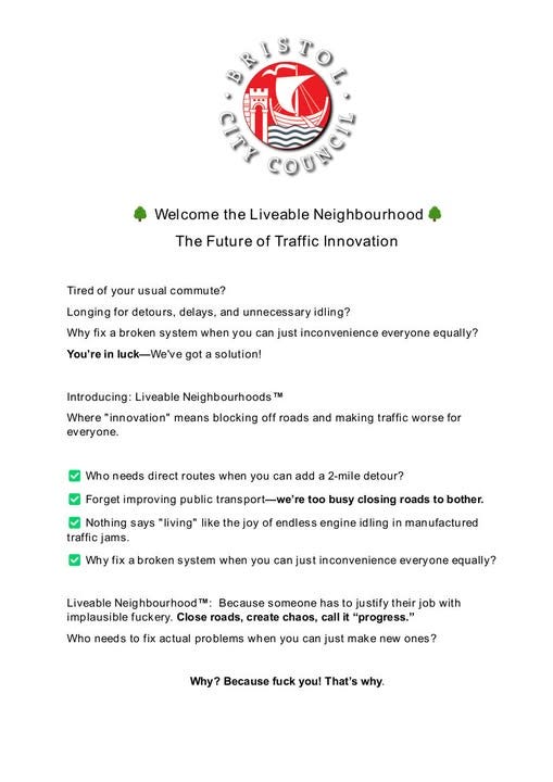 May be an image of text that says "the Liveable Neighbourhood The Future of Traffic Innovation Tired your usual commute? Longing for detours, delays, and unnecessary idling? broken system You're you can just inconvenience got solution! equally? Introducing: Liveable Neighbourhoods Where "innovation" means blocking off roads and making traffic worse for everyone. Who needs direct routes when you can add Forget improving public 2-mile detour? Nothing says "living" like the too busy closing roads Why endless engine idling bother. broken system when you can just inconvenience everyone ? Liveable fuckery. Who someone roads, create chaos, actual problems justify their with you can just Why? Because you! That's"