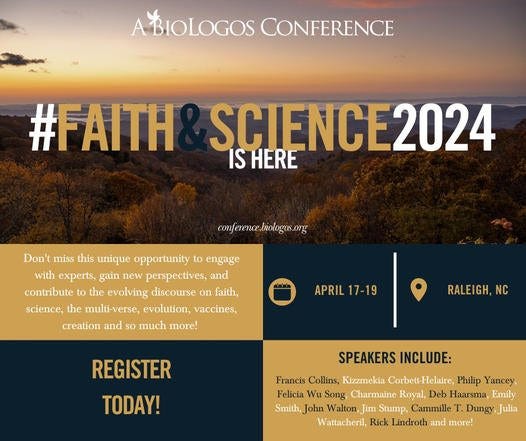 May be an image of text that says 'BIOLOGOS CONFERENCE #FAITH SCIENCE2024 IS HERE conference.loologrs.ong Don't miss this unique opportunity to engage with experts, gain new perspectives, and contribute 0 the evolving discourse on faith, science, the multi-verse, evolution, vaccines, creation and 10 much more! APRIL 17-19 RALEIGH, NC REGISTER TODAY! SPEAKERS INCLUDE: Francis Collins, Ktzzmekía Corbets-Helaire, Philip Yancey Felicia Wu Song Charmaine Roval. Deb Haarsma, Emily Smith, John Walton, Jim Stump, Cammille Dungy, Wattachenl Rick Lindroth and more!'