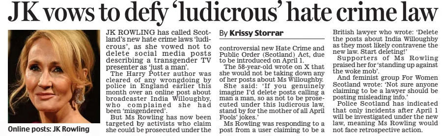 JK vows to defy ‘ludicrous’ hate crime law Daily Mail19 Mar 2024By Krissy Storrar  Online posts: JK Rowling JK ROWLING has called Scot- land’s new hate crime laws ‘ludicrous’, as she vowed not to delete social media posts describing a transgender TV presenter as ‘just a man’.  The Harry Potter author was cleared of any wrongdoing by police in england earlier this month over an online post about broadcaster India Willoughby, who complained she had been ‘misgendered’.  But Ms Rowling has now been targeted by activists who claim she could be prosecuted under the controversial new Hate Crime and Public Order (Scotland) Act, due to be introduced on April 1.  The 58-year-old wrote on X that she would not be taking down any of her posts about Ms Willoughby.  She said: ‘ If you genuinely imagine I’d delete posts calling a man a man, so as not to be prosecuted under this ludicrous law, stand by for the mother of all April Fools’ jokes.’  Ms Rowling was responding to a post from a user claiming to be a  British lawyer who wrote: ‘Delete the posts about India Willoughby as they most likely contravene the new law. Start deleting!’  Supporters of Ms Rowling praised her for ‘standing up against the woke mob’.  And feminist group For Women Scotland wrote: ‘Not sure anyone claiming to be a lawyer should be posting misleading info.’  Police Scotland has indicated that only incidents after April 1 will be investigated under the new law, meaning Ms Rowling would not face retrospective action.  Article Name:JK vows to defy ‘ludicrous’ hate crime law Publication:Daily Mail Author:By Krissy Storrar Start Page:11 End Page:11