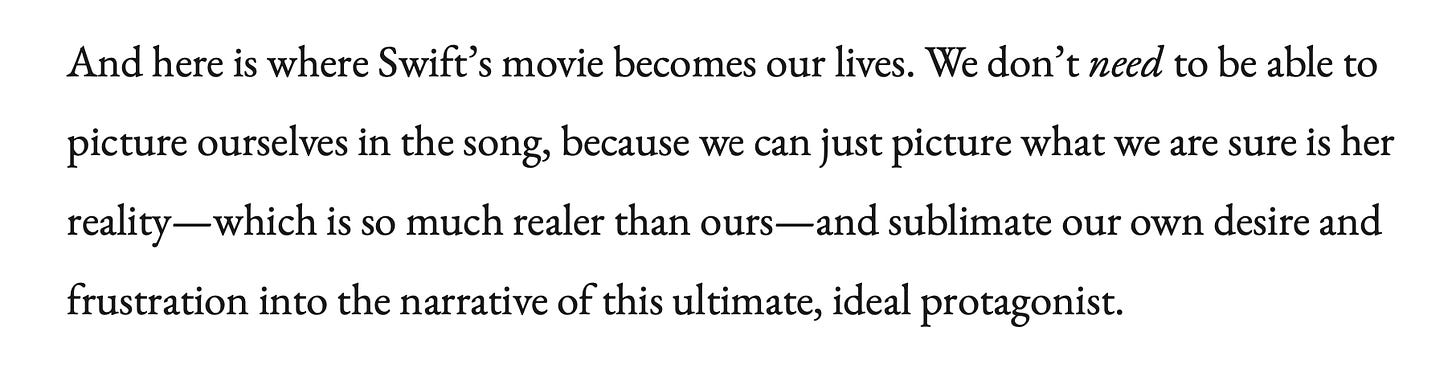 Quote from Fan Fiction: And here is where Swift’s movie becomes our lives. We don’t need to be able to picture ourselves in the song, because we can just picture what we are sure is her reality—which is so much realer than ours—and sublimate our own desire and frustration into the narrative of this ultimate, ideal protagonist.