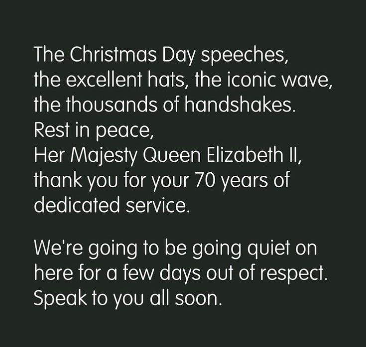 The Christmas Day speeches, the excellent hats, the iconic wave, the thousands of handshakes. Rest in peace, Her Majesty Queen Elizabeth II, thank you for your 70 years of dedicated service. We're going to be going quiet on here for a few days out of respect. Speak to you all soon.