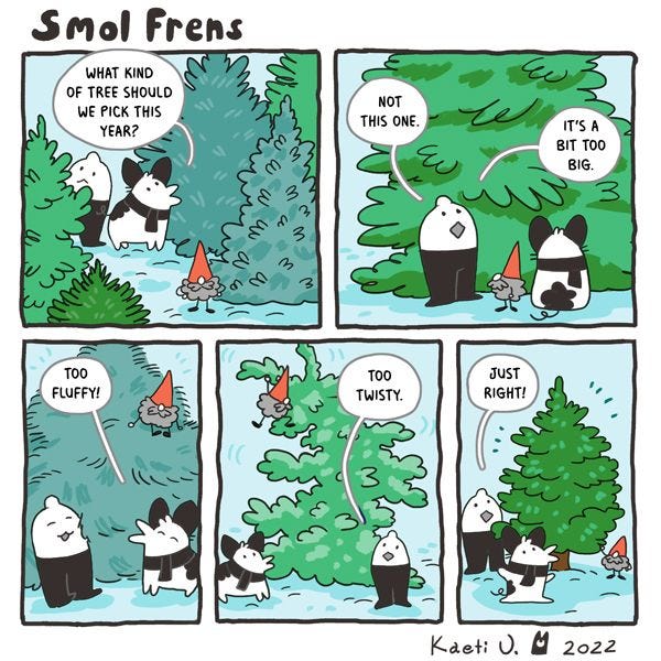 The Smol Frens are looking for a Christmas Tree. They find one that's too big, one that's too fluffy, one that's too twisty, and one that's just right.