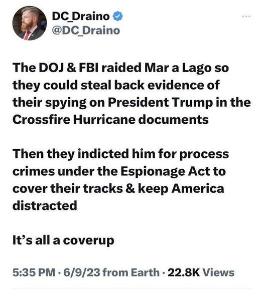 May be an image of 1 person and text that says 'DC_Draino @DC_Draino The DOJ & FBI raided Mar a Lago so they could steal back evidence of their spying on President Trump in the Crossfire Hurricane documents Then they indicted him for process crimes under the Espionage Act to cover their tracks & keep America distracted It's all a coverup 5:35 PM 6/9/23 from Earth 22.8K Views'